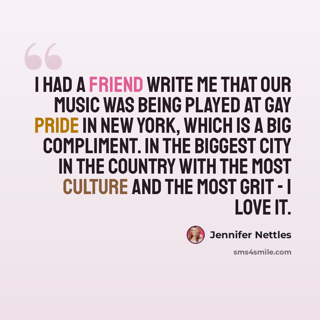 “I had a friend write me that our music was being played at Gay Pride in New York, which is a big compliment. In the biggest city in the country with the most culture and the most grit - I love it.” quote by Jennifer Nettles