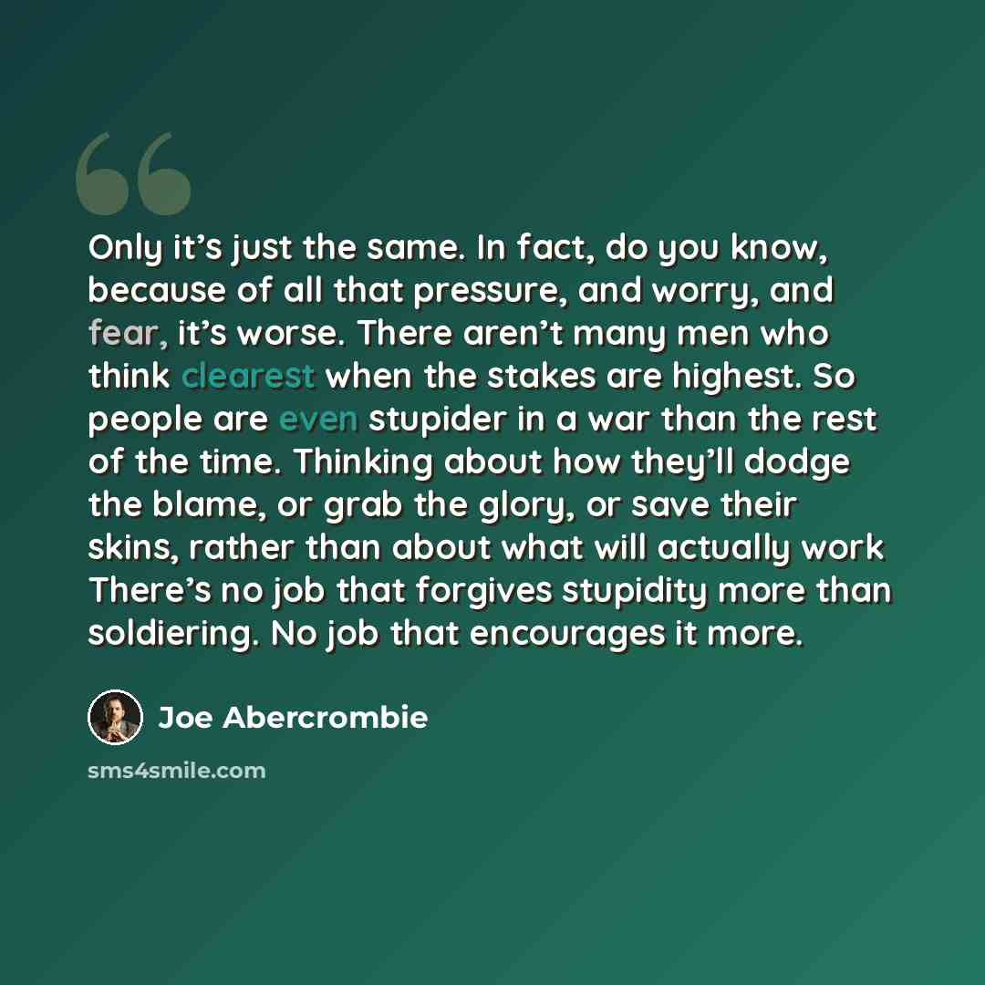 “Only it’s just the same. In fact, do you know, because of all that pressure, and worry, and fear, it’s worse. There aren’t many men who think clearest when the stakes are highest. So people are even stupider in a war than the rest of the time. Thinking about how they’ll dodge the blame, or grab…” quote by Joe Abercrombie
