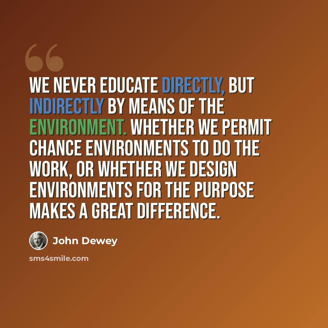 “We never educate directly, but indirectly by means of the environment. Whether we permit chance environments to do the work, or whether we design environments for the purpose makes a great difference.” quote by John Dewey