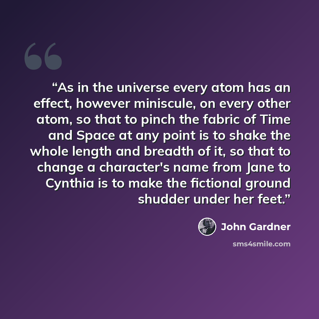 “As in the universe every atom has an effect, however miniscule, on every other atom, so that to pinch the fabric of Time and Space at any point is to shake the whole length and breadth of it, so that to change a character's name from Jane to Cynthia is to make the fictional ground shudder under…” quote by John Gardner
