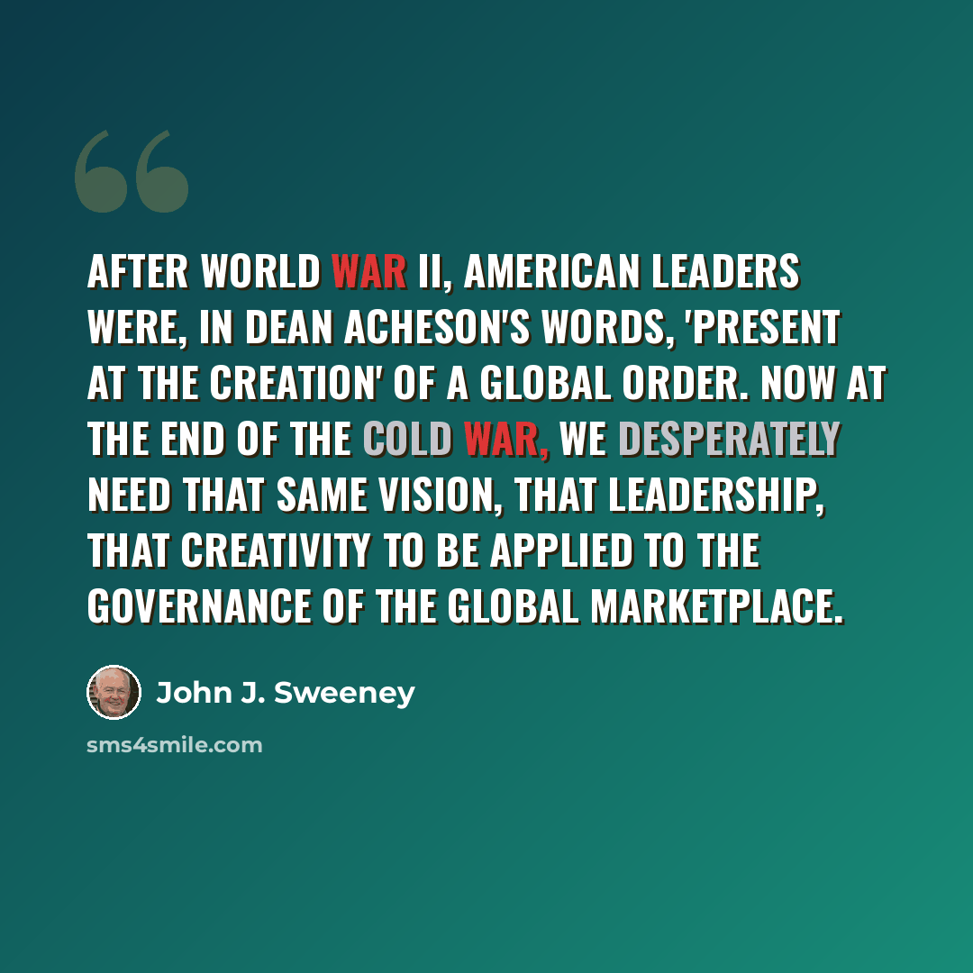 “After World War II, American leaders were, in Dean Acheson's words, 'present at the creation' of a global order. Now at the end of the cold war, we desperately need that same vision, that leadership, that creativity to be applied to the governance of the global marketplace.” quote by John J. Sweeney