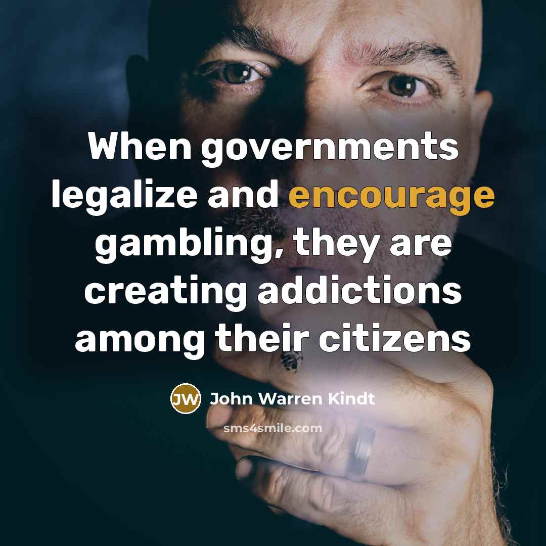 “When governments legalize and encourage gambling, they are creating addictions among their citizens” quote by John Warren Kindt