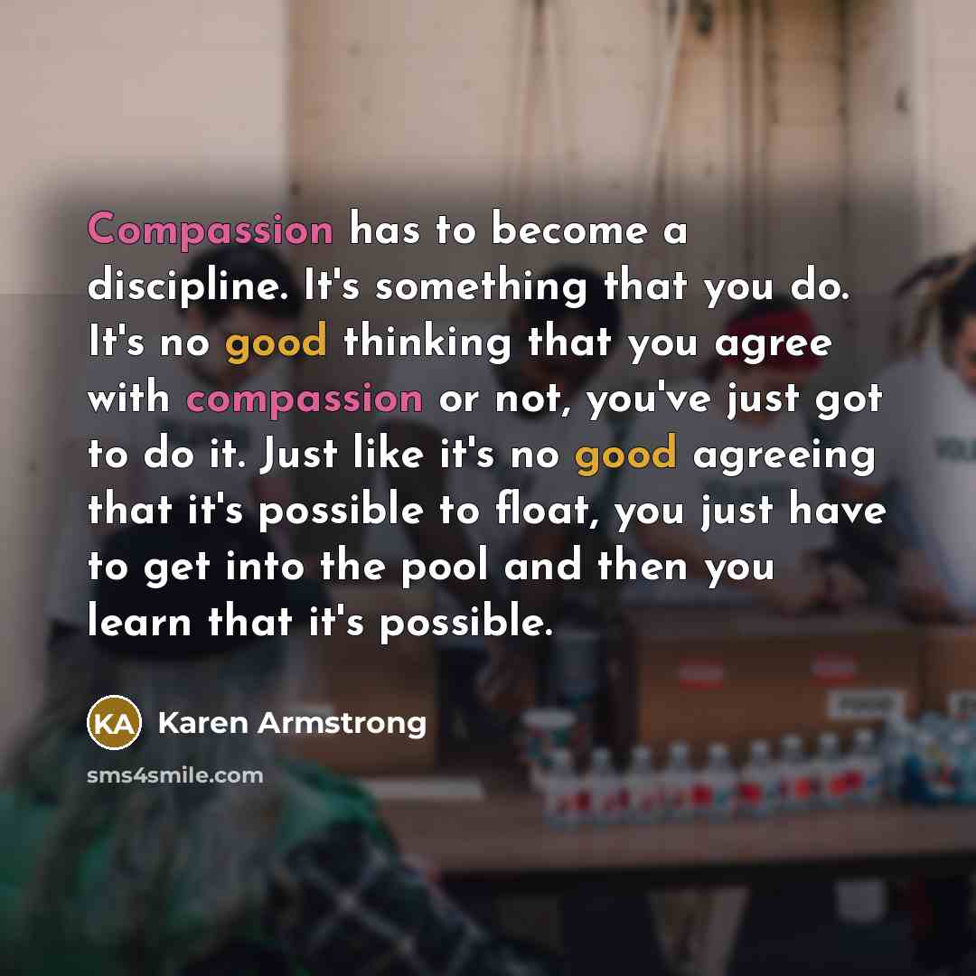 “Compassion has to become a discipline. It's something that you do. It's no good thinking that you agree with compassion or not, you've just got to do it. Just like it's no good agreeing that it's possible to float, you just have to get into the pool and then you learn that it's possible.” quote by Karen Armstrong