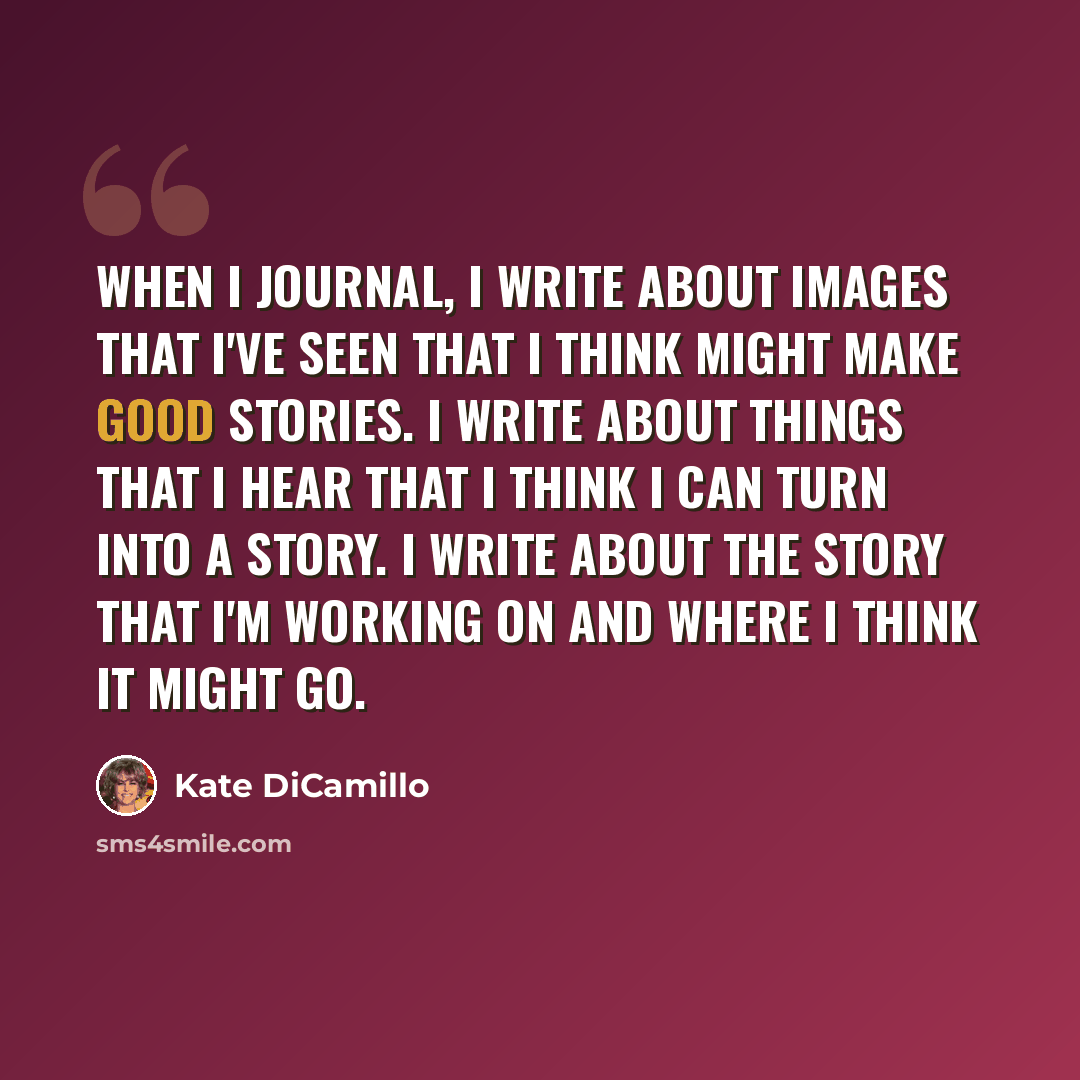 “When I journal, I write about images that I've seen that I think might make good stories. I write about things that I hear that I think I can turn into a story. I write about the story that I'm working on and where I think it might go.” quote by Kate DiCamillo