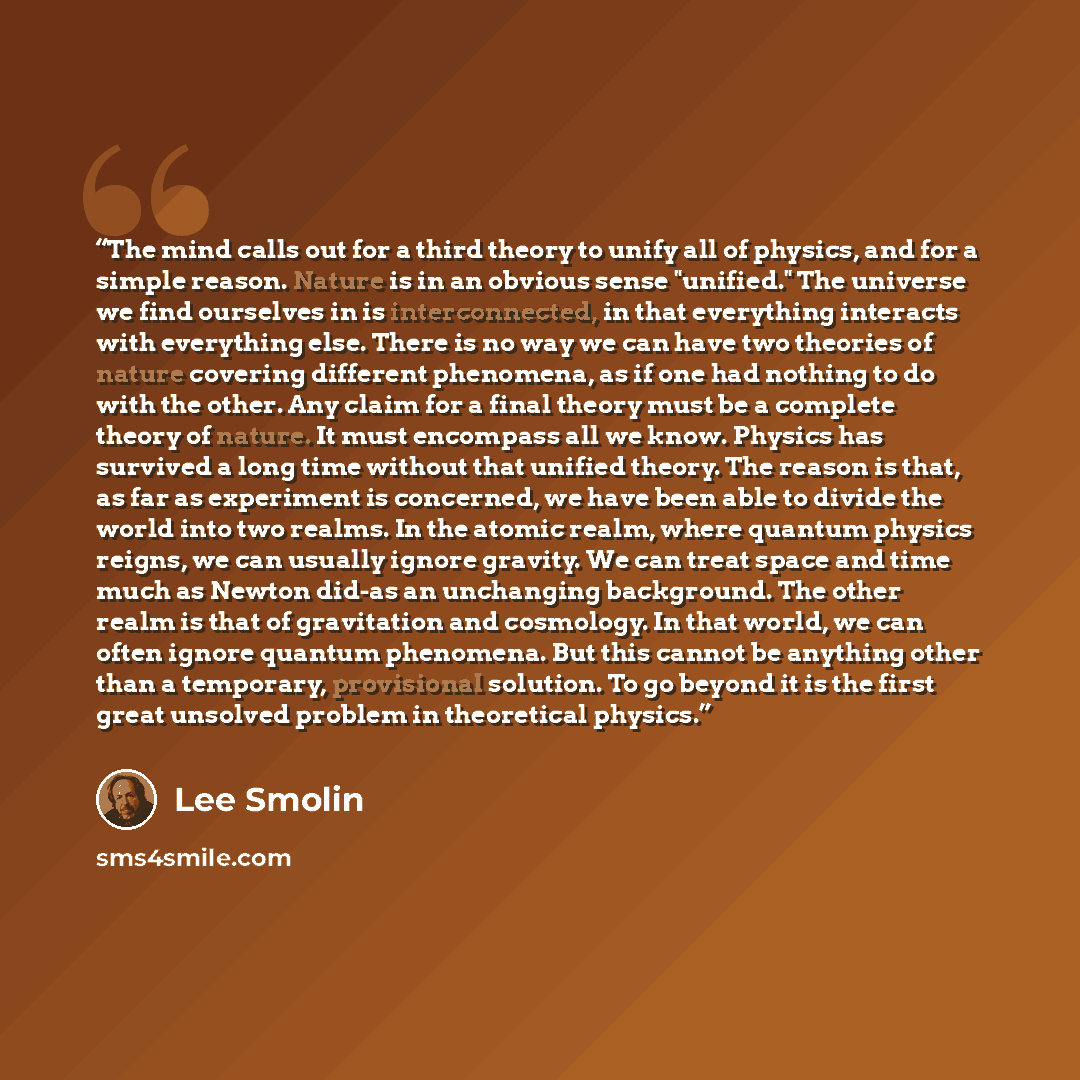 “The mind calls out for a third theory to unify all of physics, and for a simple reason. Nature is in an obvious sense "unified." The universe we find ourselves in is interconnected, in that everything interacts with everything else. There is no way we can have two theories of nature covering…” quote by Lee Smolin