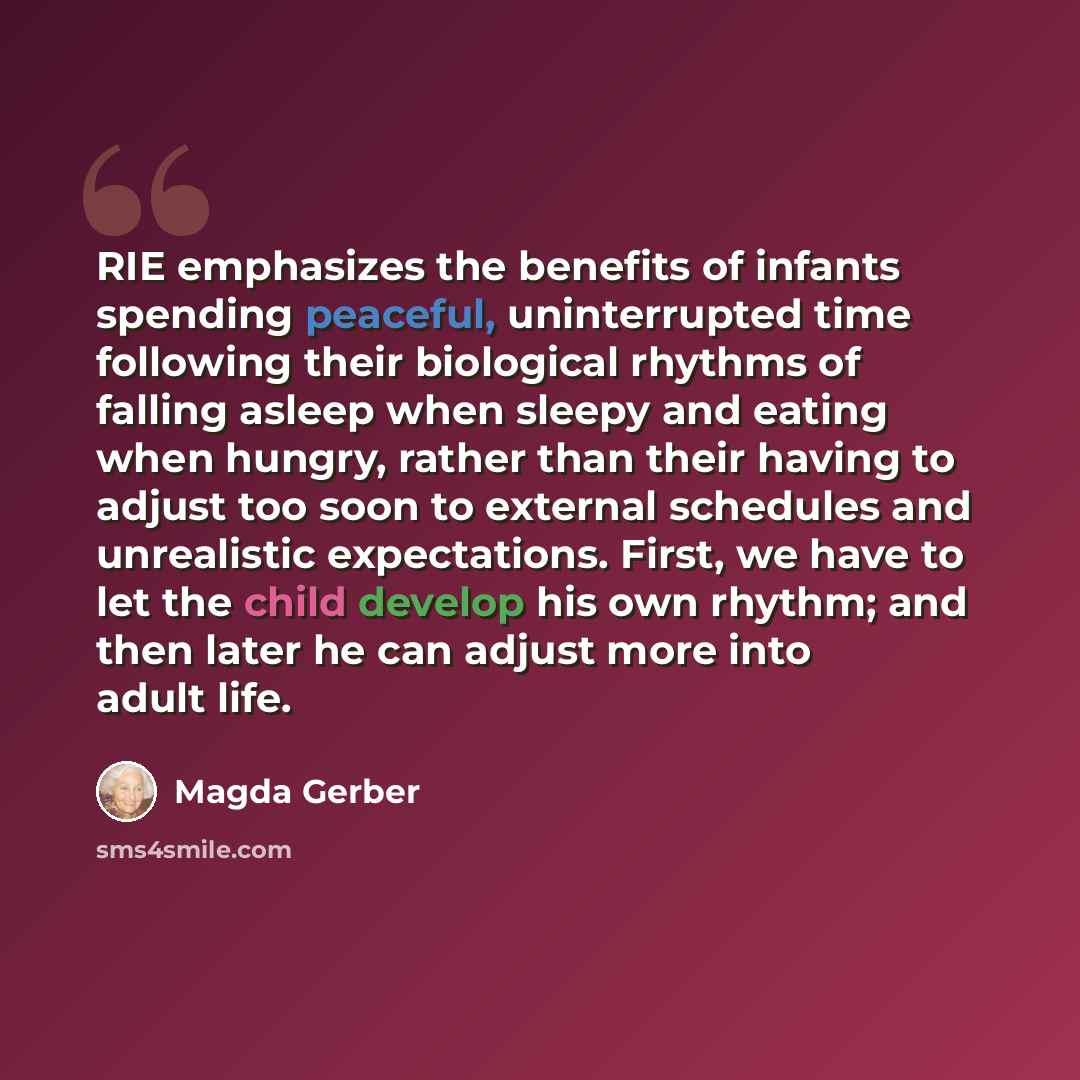 “RIE emphasizes the benefits of infants spending peaceful, uninterrupted time following their biological rhythms of falling asleep when sleepy and eating when hungry, rather than their having to adjust too soon to external schedules and unrealistic expectations. First, we have to let the child…” quote by Magda Gerber