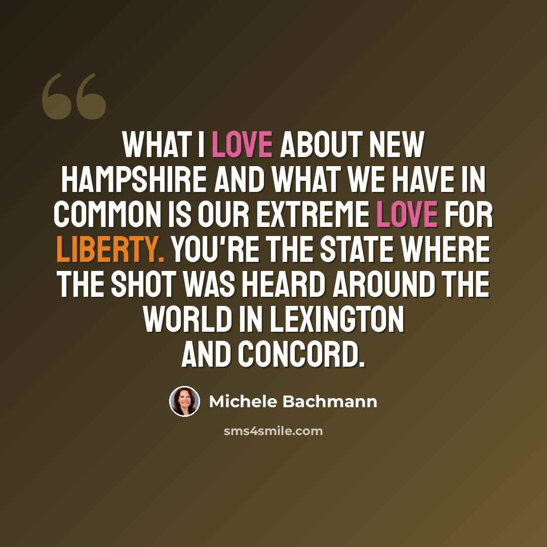 “What I love about New Hampshire and what we have in common is our extreme love for liberty. You're the state where the shot was heard around the world in Lexington and Concord.” quote by Michele Bachmann