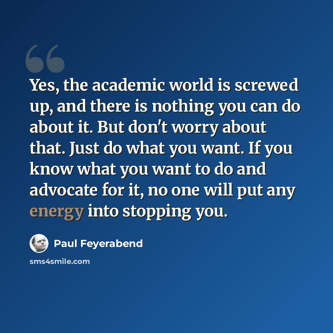 “Yes, the academic world is screwed up, and there is nothing you can do about it. But don't worry about that. Just do what you want. If you know what you want to do and advocate for it, no one will put any energy into stopping you.” quote by Paul Feyerabend
