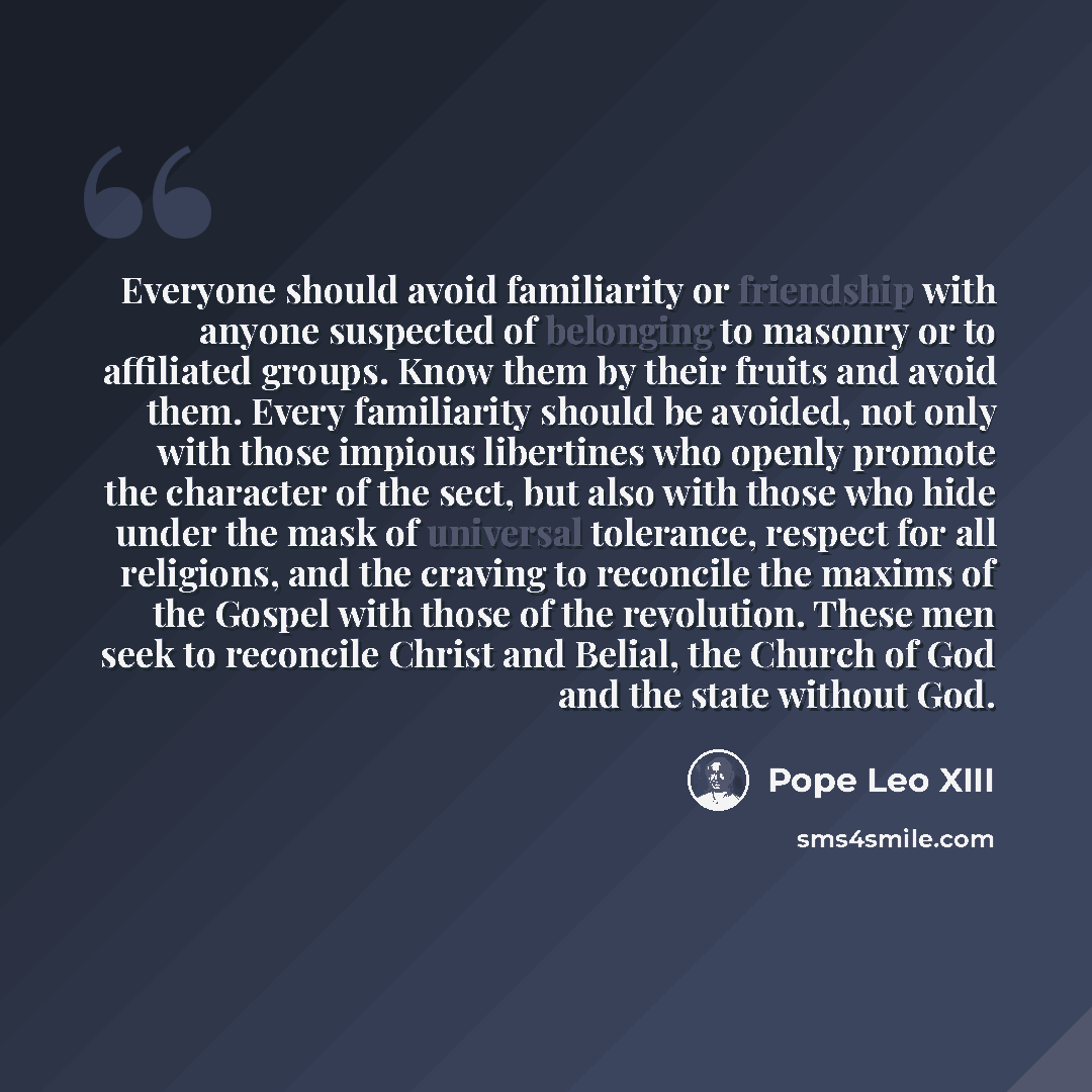 “Everyone should avoid familiarity or friendship with anyone suspected of belonging to masonry or to affiliated groups. Know them by their fruits and avoid them. Every familiarity should be avoided, not only with those impious libertines who openly promote the character of the sect, but also with…” quote by Pope Leo XIII
