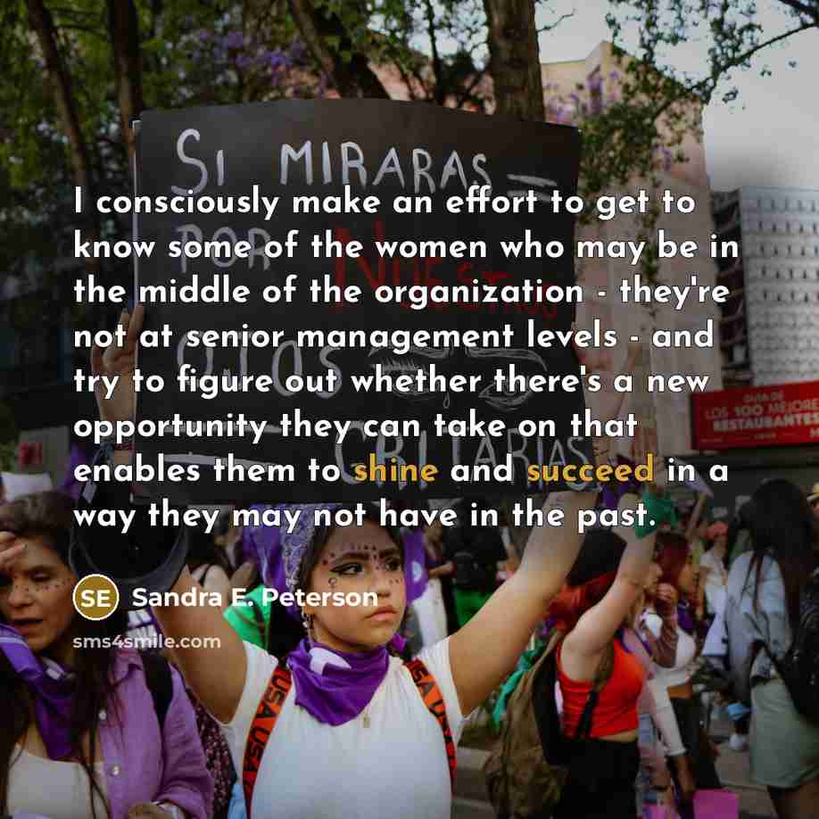 “I consciously make an effort to get to know some of the women who may be in the middle of the organization - they're not at senior management levels - and try to figure out whether there's a new opportunity they can take on that enables them to shine and succeed in a way they may not have in the…” quote by Sandra E. Peterson