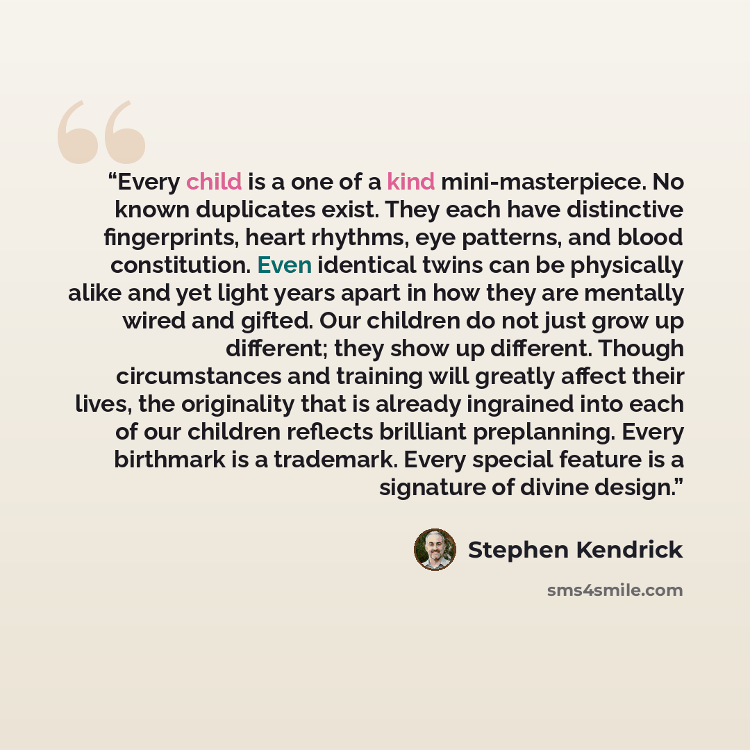 “Every child is a one of a kind mini-masterpiece. No known duplicates exist. They each have distinctive fingerprints, heart rhythms, eye patterns, and blood constitution. Even identical twins can be physically alike and yet light years apart in how they are mentally wired and gifted. Our children…” quote by Stephen Kendrick