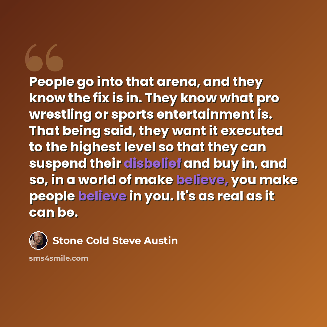 “People go into that arena, and they know the fix is in. They know what pro wrestling or sports entertainment is. That being said, they want it executed to the highest level so that they can suspend their disbelief and buy in, and so, in a world of make believe, you make people believe in you. It's…” quote by Stone Cold Steve Austin