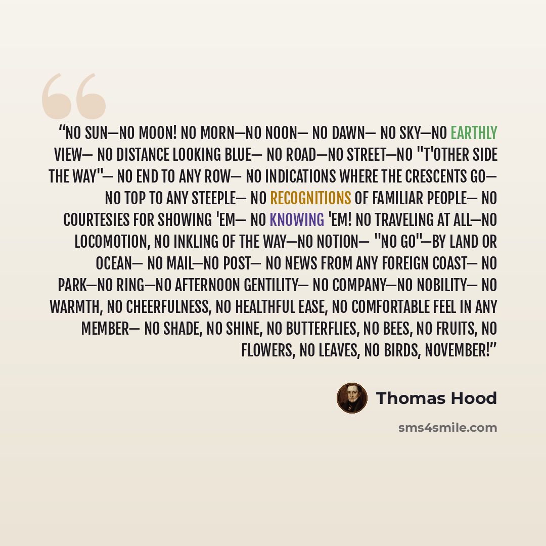 “No sun—no moon! No morn—no noon— No dawn— No sky—no earthly view— No distance looking blue— No road—no street—no "t'other side the way"— No end to any Row— No indications where the Crescents go— No top to any steeple— No recognitions of familiar people— No courtesies for showing 'em— No knowing…” quote by Thomas Hood