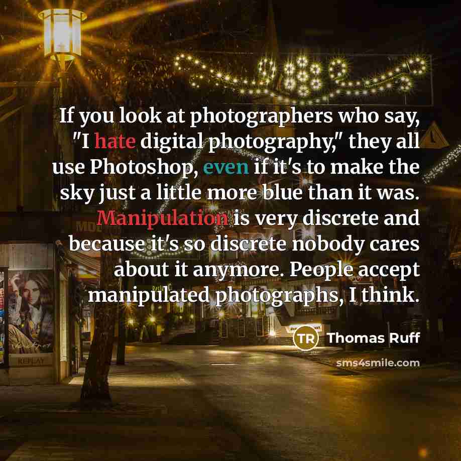 “If you look at photographers who say, "I hate digital photography," they all use Photoshop, even if it's to make the sky just a little more blue than it was. Manipulation is very discrete and because it's so discrete nobody cares about it anymore. People accept manipulated photographs, I think.” quote by Thomas Ruff