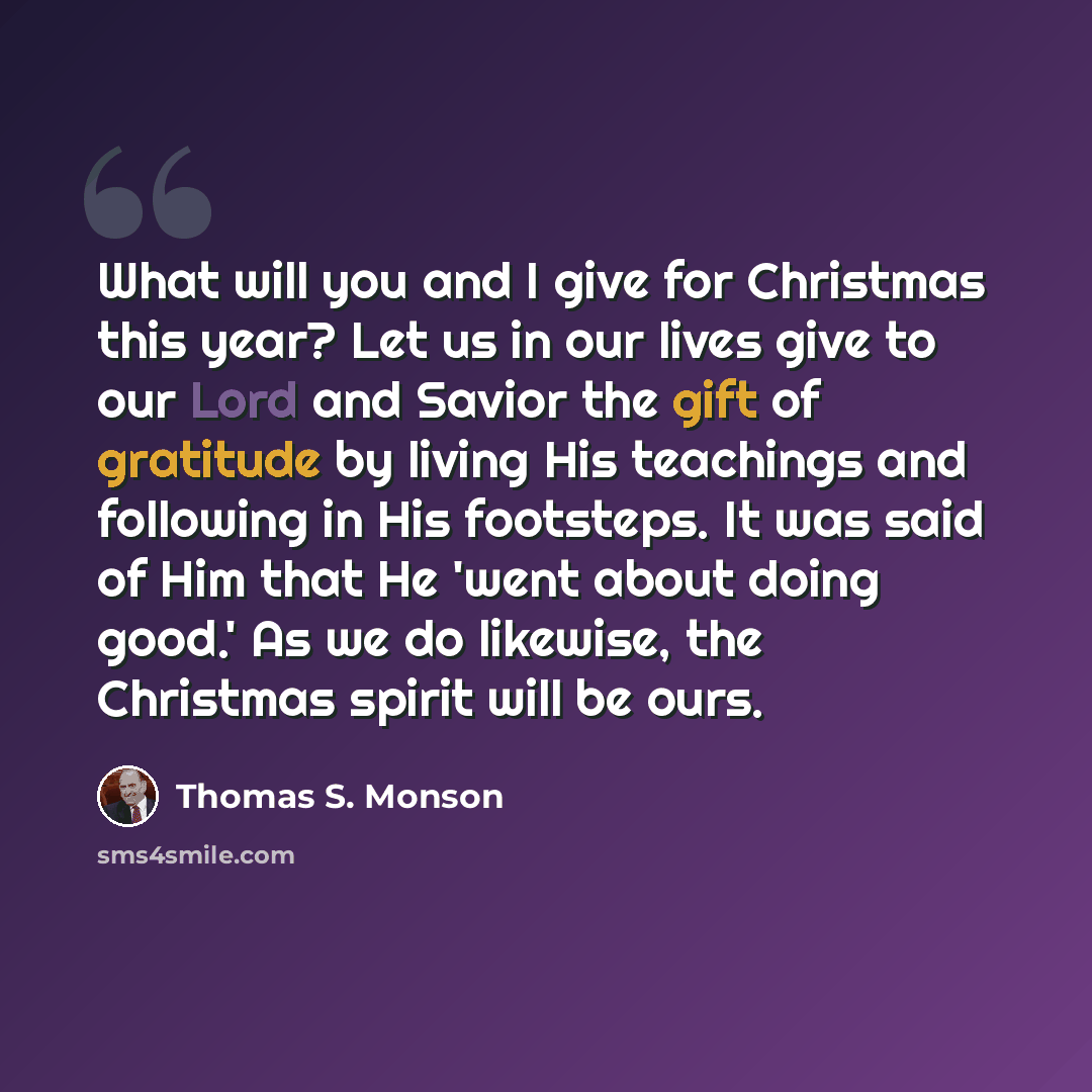 “What will you and I give for Christmas this year? Let us in our lives give to our Lord and Savior the gift of gratitude by living His teachings and following in His footsteps. It was said of Him that He 'went about doing good.' As we do likewise, the Christmas spirit will be ours.” quote by Thomas S. Monson