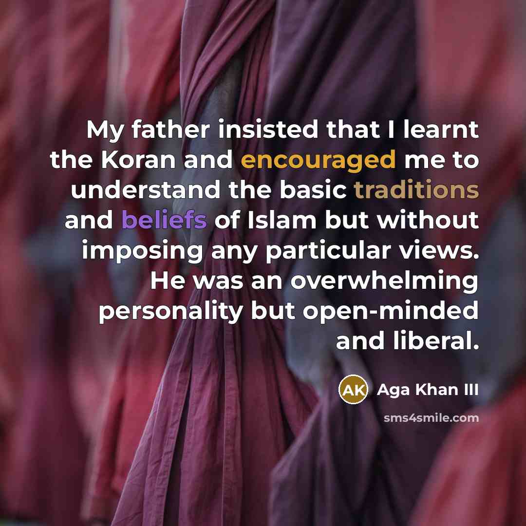 “My father insisted that I learnt the Koran and encouraged me to understand the basic traditions and beliefs of Islam but without imposing any particular views. He was an overwhelming personality but open-minded and liberal.” quote by Aga Khan III