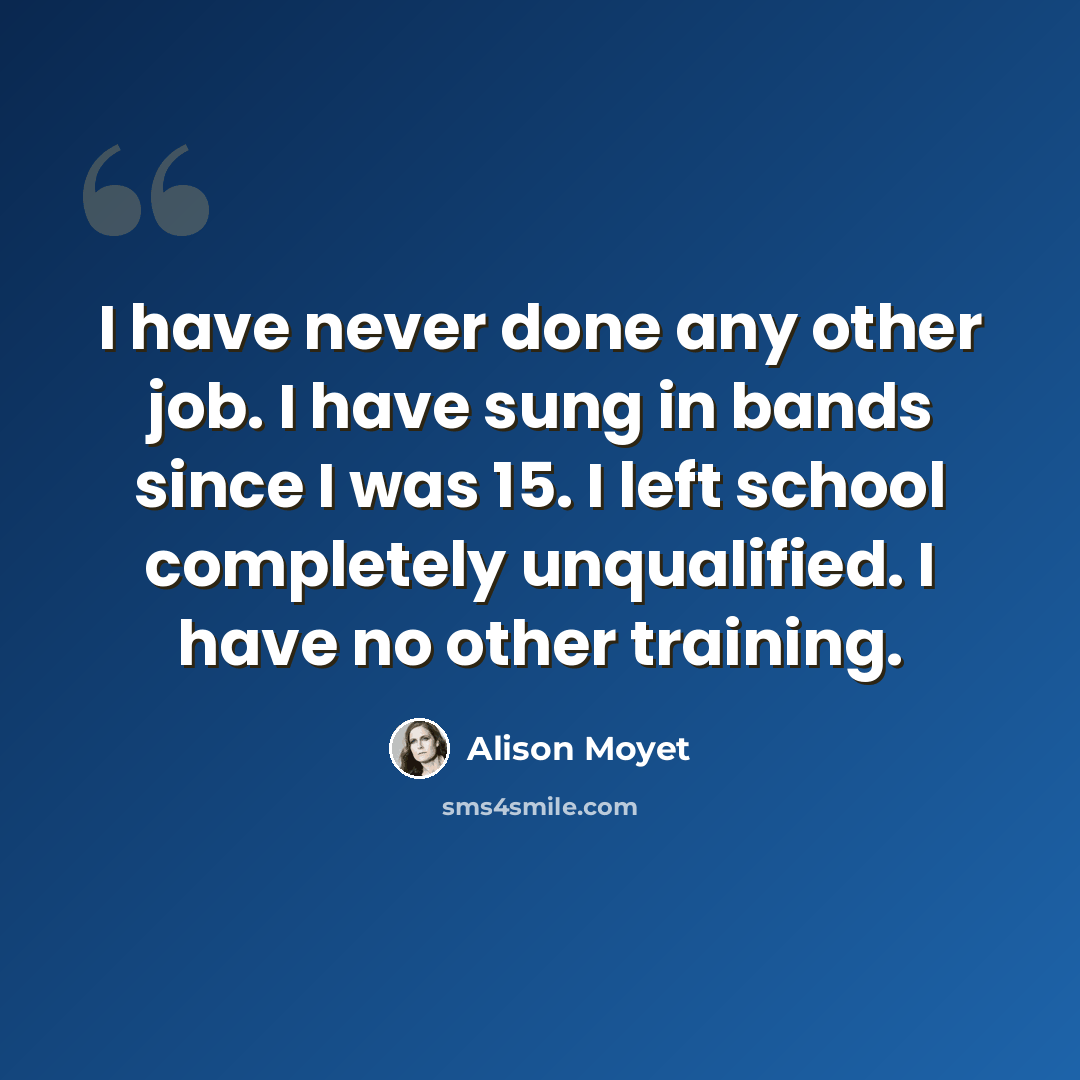 “I have never done any other job. I have sung in bands since I was 15. I left school completely unqualified. I have no other training.” quote by Alison Moyet