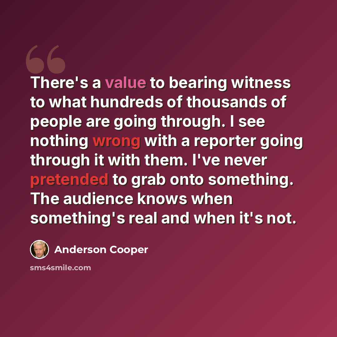 “There's a value to bearing witness to what hundreds of thousands of people are going through. I see nothing wrong with a reporter going through it with them. I've never pretended to grab onto something. The audience knows when something's real and when it's not.” quote by Anderson Cooper