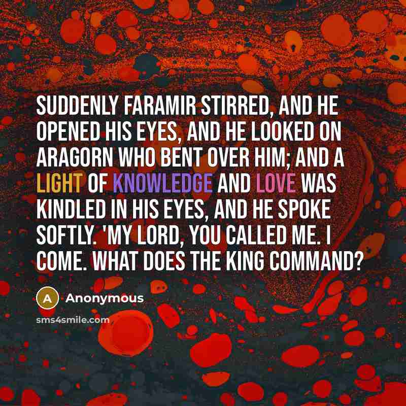 “Suddenly Faramir stirred, and he opened his eyes, and he looked on Aragorn who bent over him; and a light of knowledge and love was kindled in his eyes, and he spoke softly. 'My lord, you called me. I come. What does the king command?” quote by Anonymous