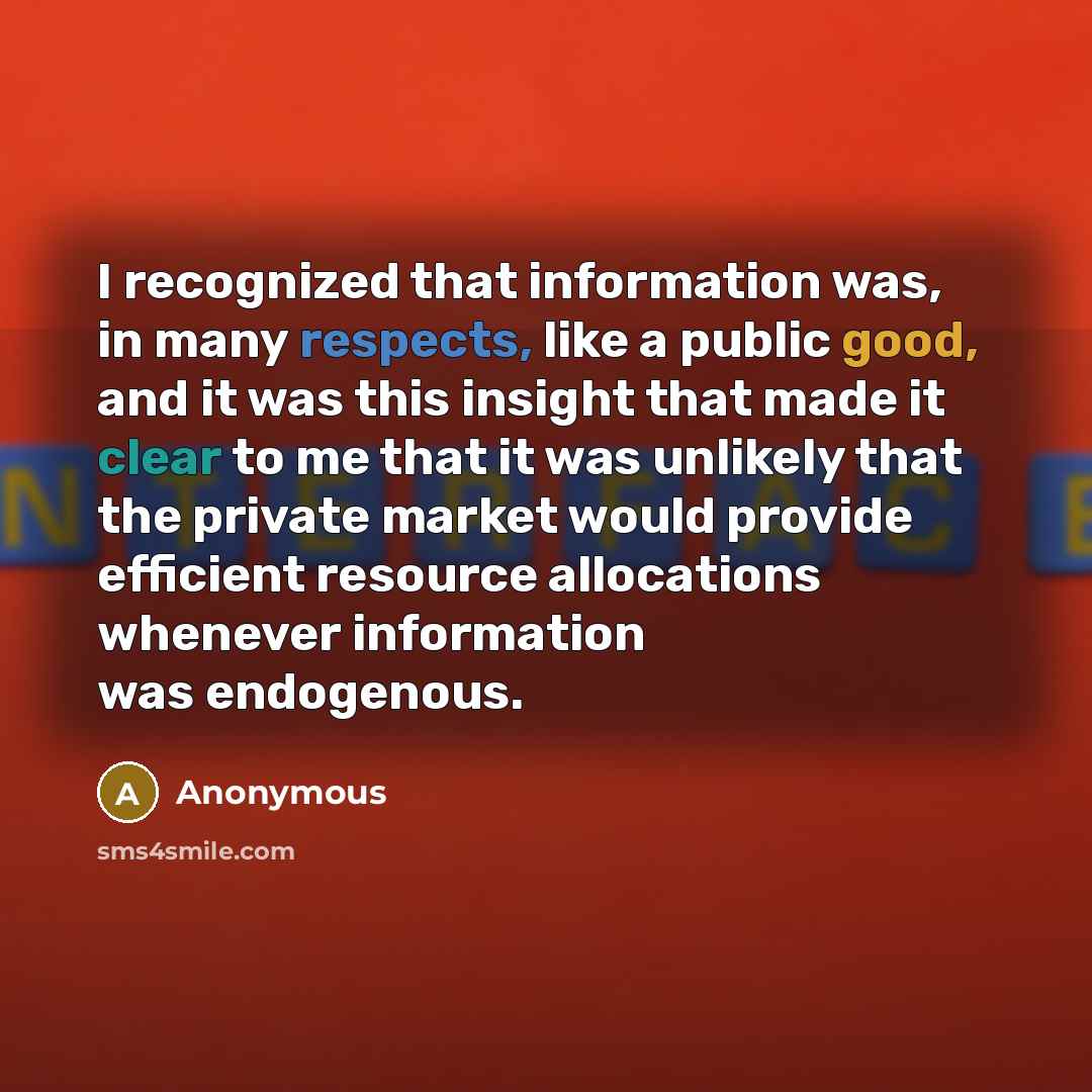 “I recognized that information was, in many respects, like a public good, and it was this insight that made it clear to me that it was unlikely that the private market would provide efficient resource allocations whenever information was endogenous.” quote by Anonymous
