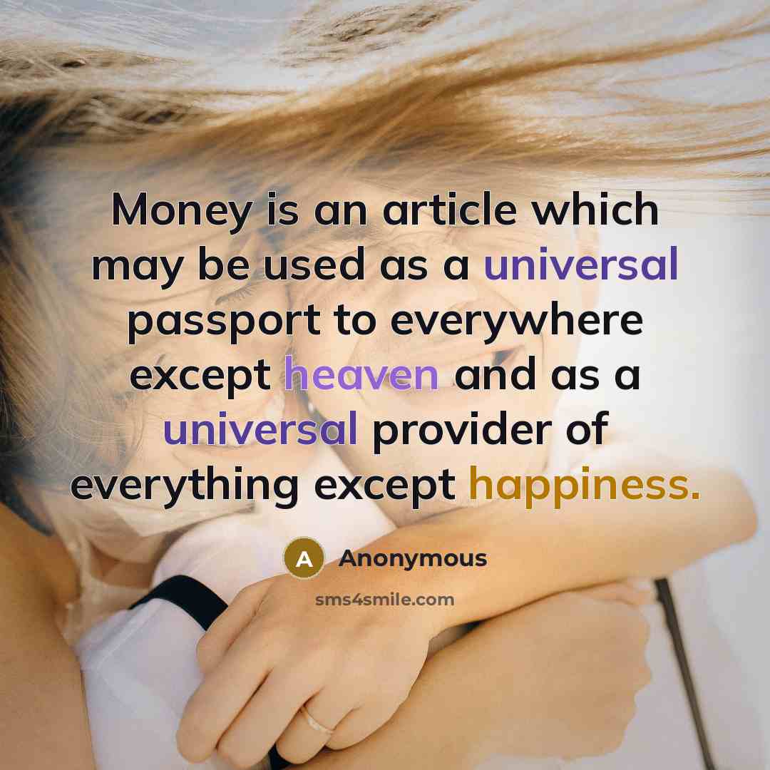 “Money is an article which may be used as a universal passport to everywhere except heaven and as a universal provider of everything except happiness.” quote by Anonymous