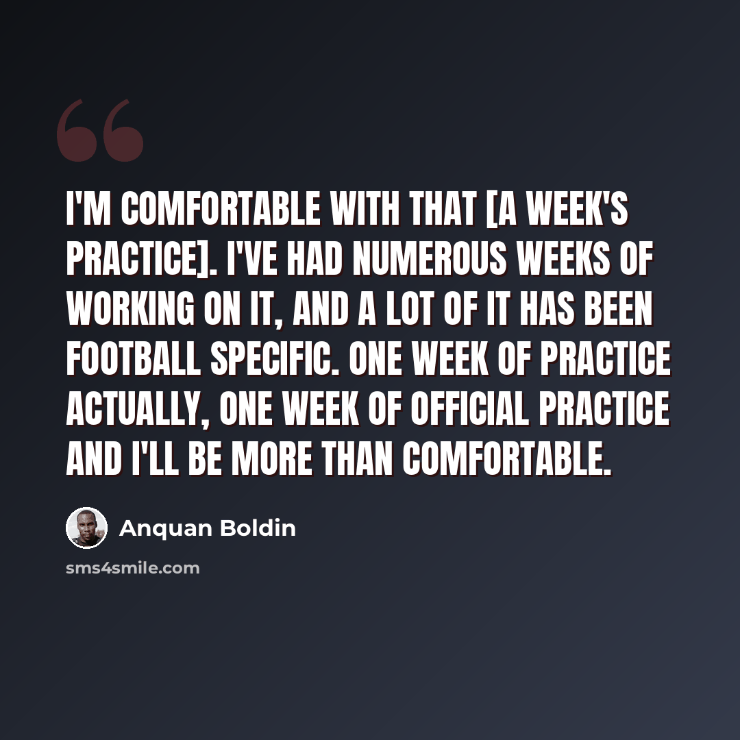 “I'm comfortable with that [a week's practice]. I've had numerous weeks of working on it, and a lot of it has been football specific. One week of practice actually, one week of official practice and I'll be more than comfortable.” quote by Anquan Boldin