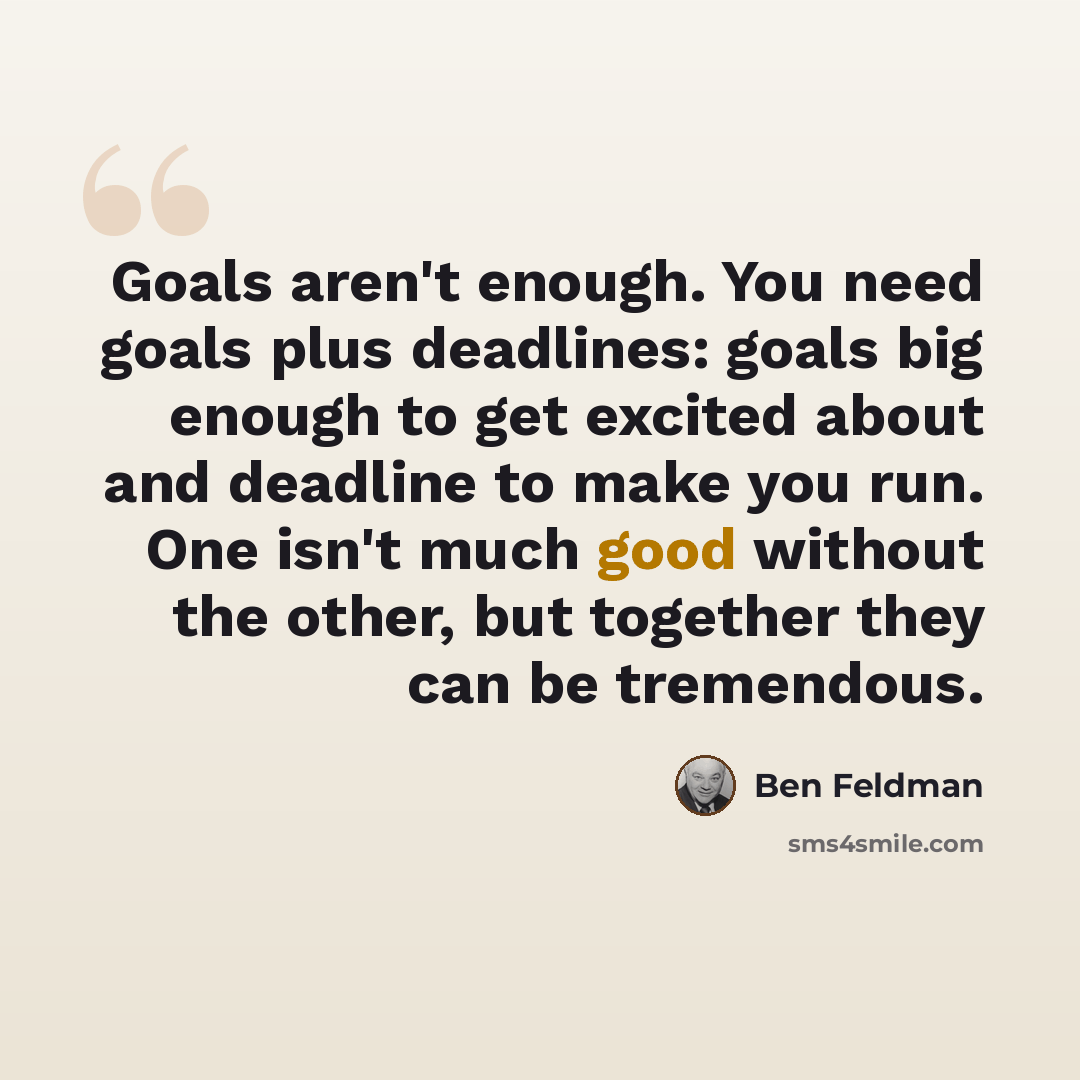 “Goals aren't enough. You need goals plus deadlines: goals big enough to get excited about and deadline to make you run. One isn't much good without the other, but together they can be tremendous.” quote by Ben Feldman