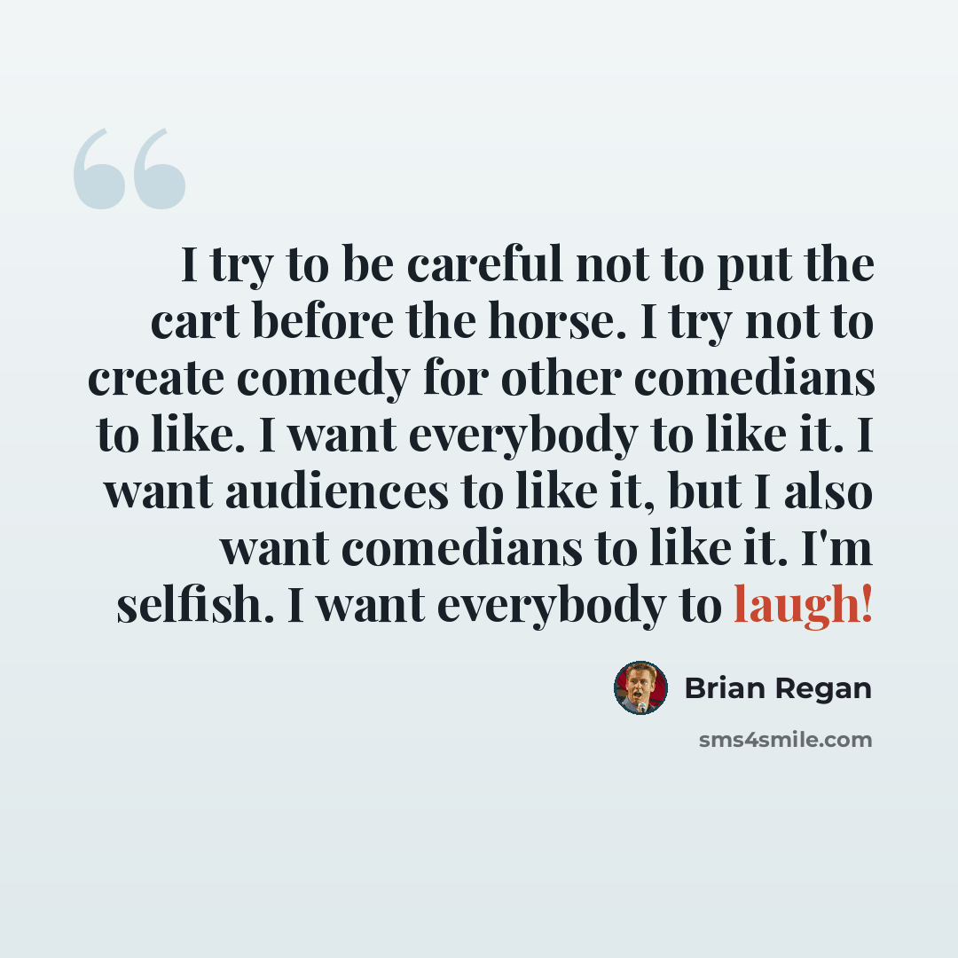 “I try to be careful not to put the cart before the horse. I try not to create comedy for other comedians to like. I want everybody to like it. I want audiences to like it, but I also want comedians to like it. I'm selfish. I want everybody to laugh!” quote by Brian Regan