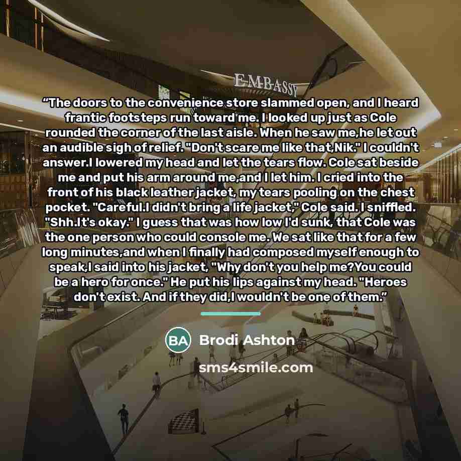 “The doors to the convenience store slammed open, and I heard frantic footsteps run toward me. I looked up just as Cole rounded the corner of the last aisle. When he saw me,he let out an audible sigh of relief. "Don't scare me like that,Nik." I couldn't answer.I lowered my head and let the tears…” quote by Brodi Ashton