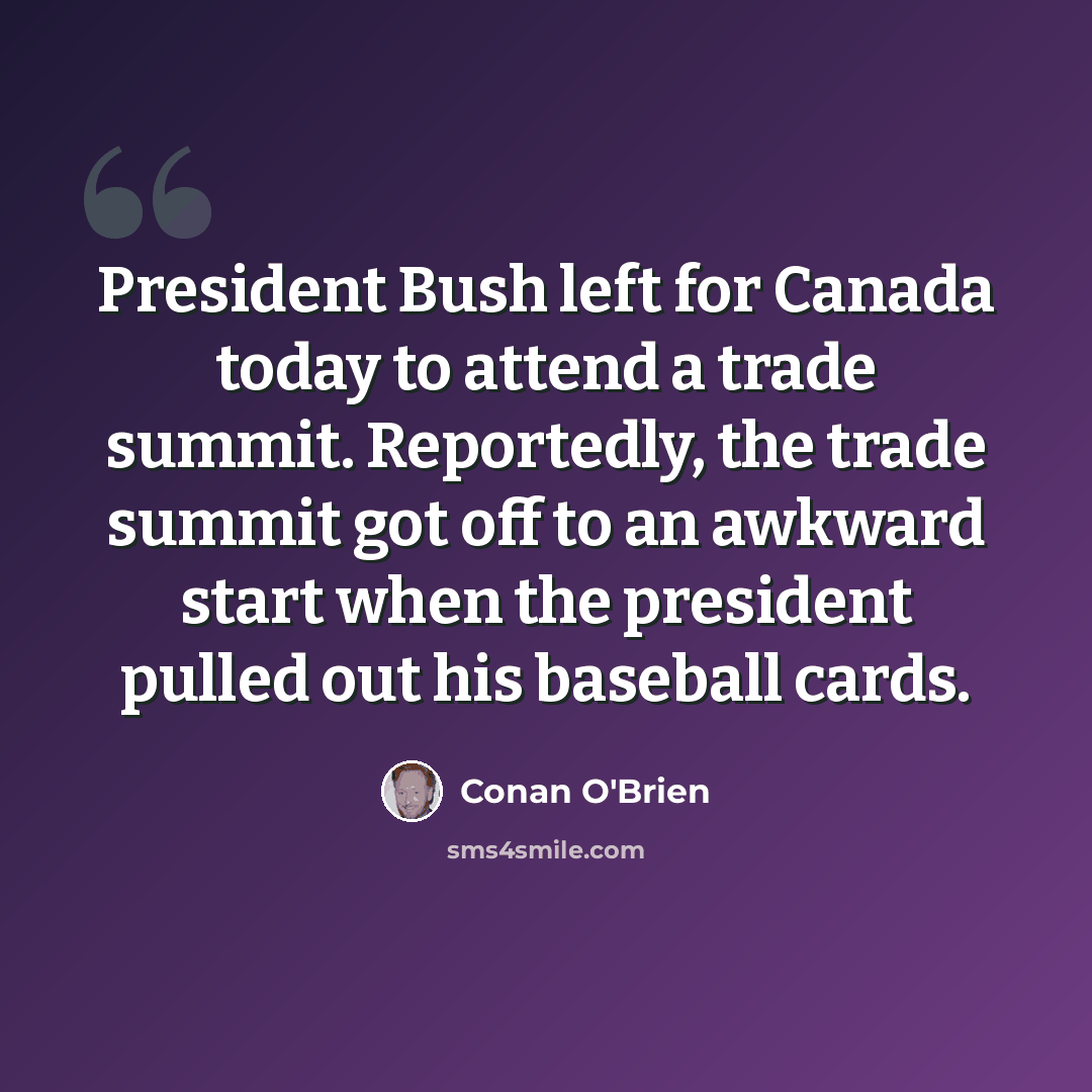 “President Bush left for Canada today to attend a trade summit. Reportedly, the trade summit got off to an awkward start when the president pulled out his baseball cards.” quote by Conan O'Brien
