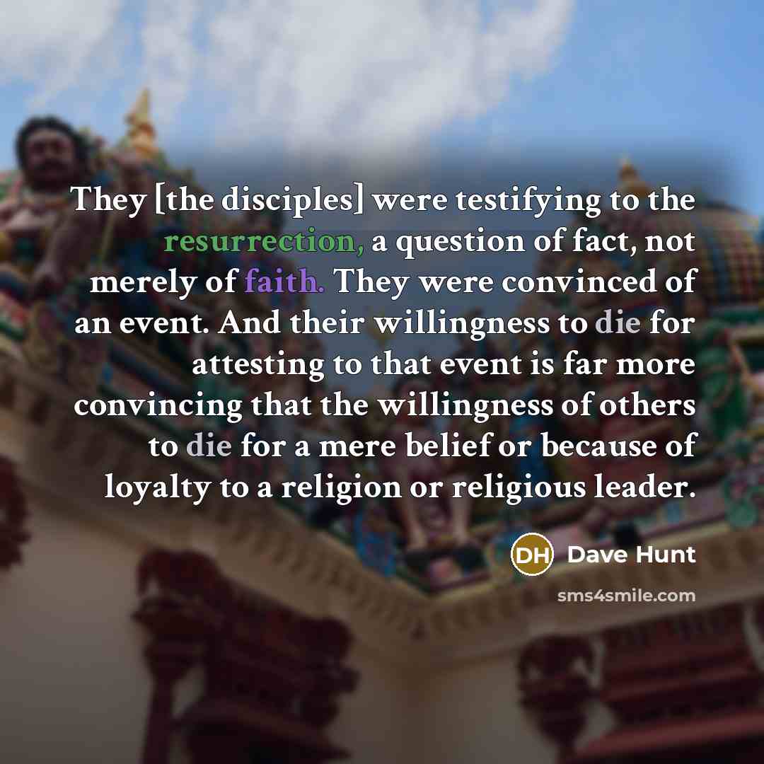 “They [the disciples] were testifying to the resurrection, a question of fact, not merely of faith. They were convinced of an event. And their willingness to die for attesting to that event is far more convincing that the willingness of others to die for a mere belief or because of loyalty to a…” quote by Dave Hunt