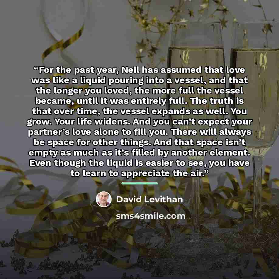 “For the past year, Neil has assumed that love was like a liquid pouring into a vessel, and that the longer you loved, the more full the vessel became, until it was entirely full. The truth is that over time, the vessel expands as well. You grow. Your life widens. And you can’t expect your…” quote by David Levithan