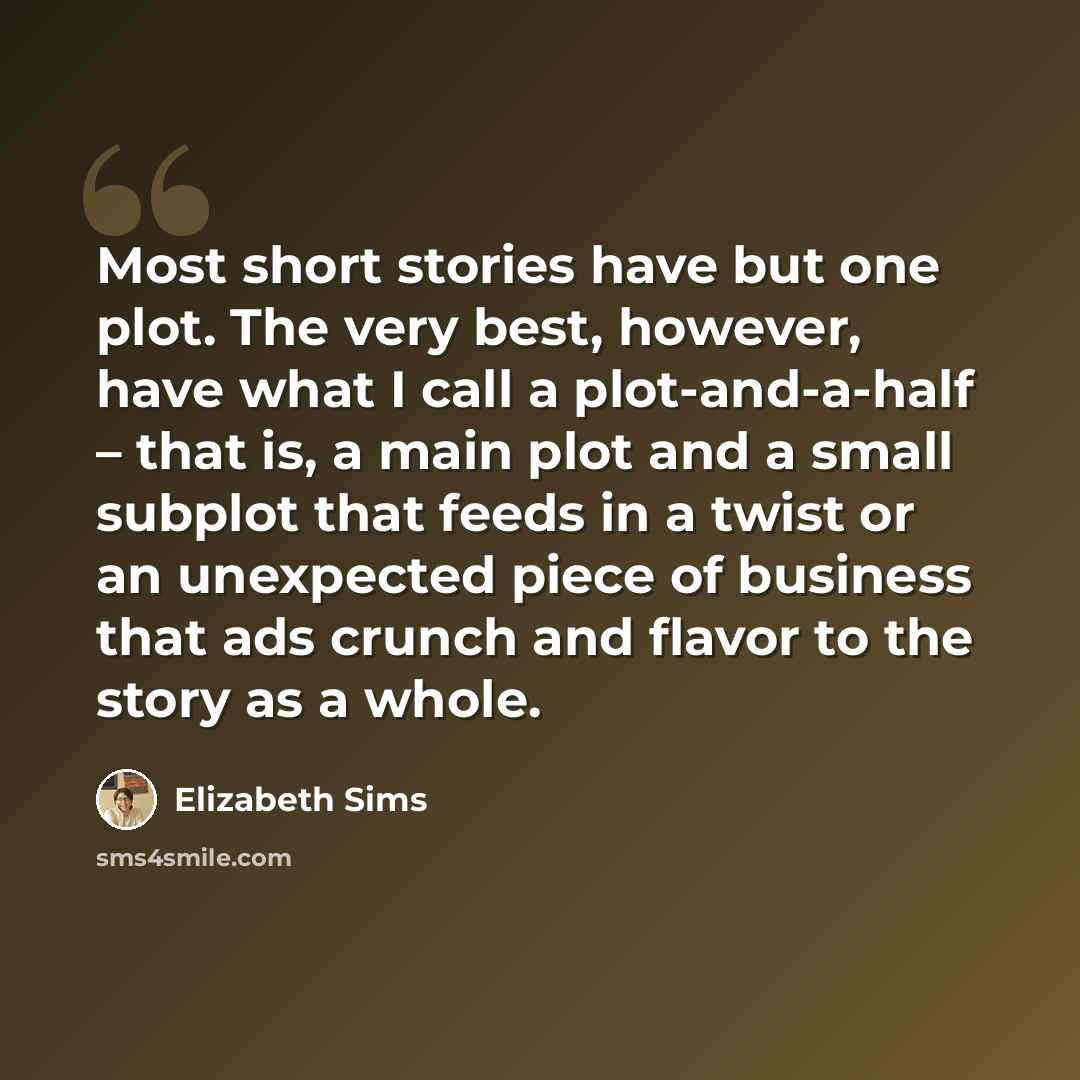 “Most short stories have but one plot. The very best, however, have what I call a plot-and-a-half – that is, a main plot and a small subplot that feeds in a twist or an unexpected piece of business that ads crunch and flavor to the story as a whole.” quote by Elizabeth Sims