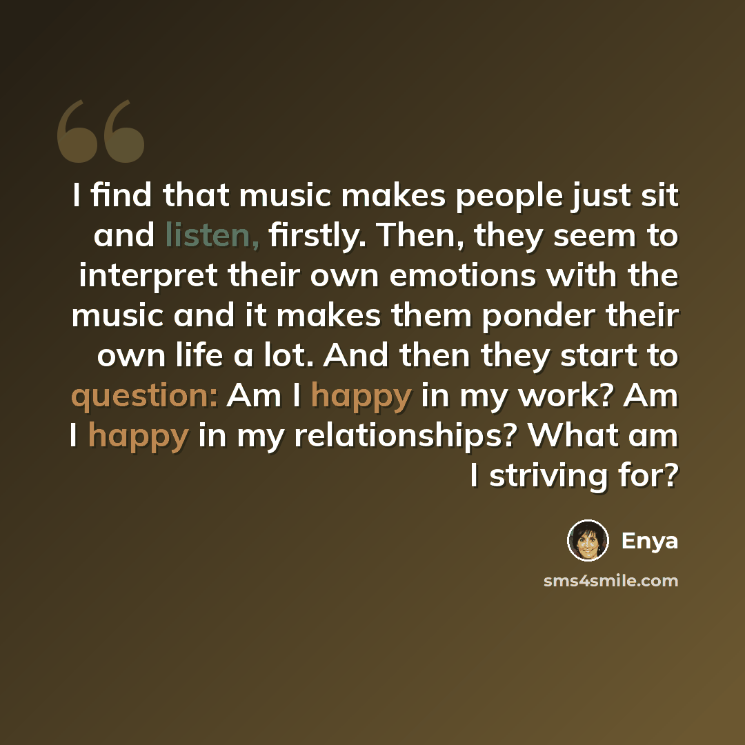 “I find that music makes people just sit and listen, firstly. Then, they seem to interpret their own emotions with the music and it makes them ponder their own life a lot. And then they start to question: Am I happy in my work? Am I happy in my relationships? What am I striving for?” quote by Enya