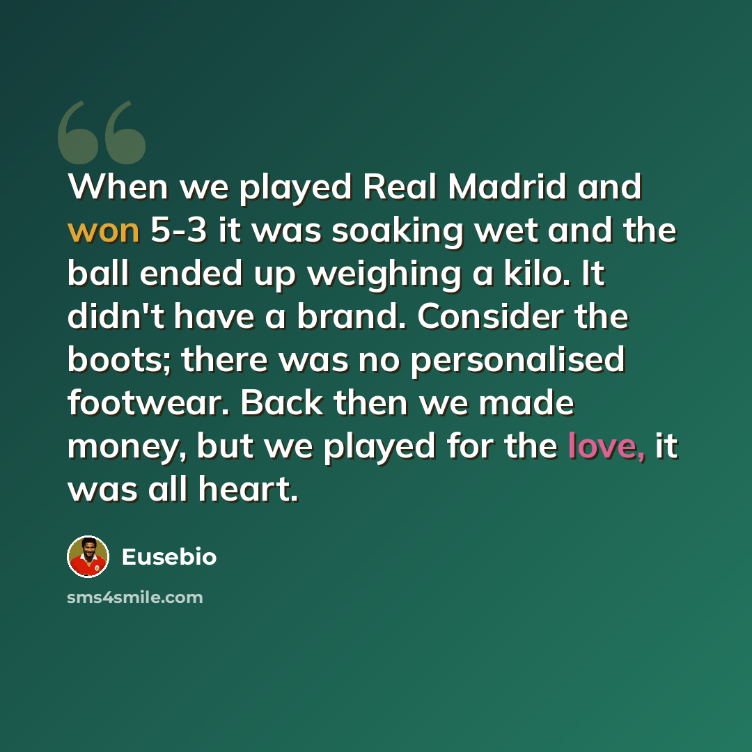 “When we played Real Madrid and won 5-3 it was soaking wet and the ball ended up weighing a kilo. It didn't have a brand. Consider the boots; there was no personalised footwear. Back then we made money, but we played for the love, it was all heart.” quote by Eusebio