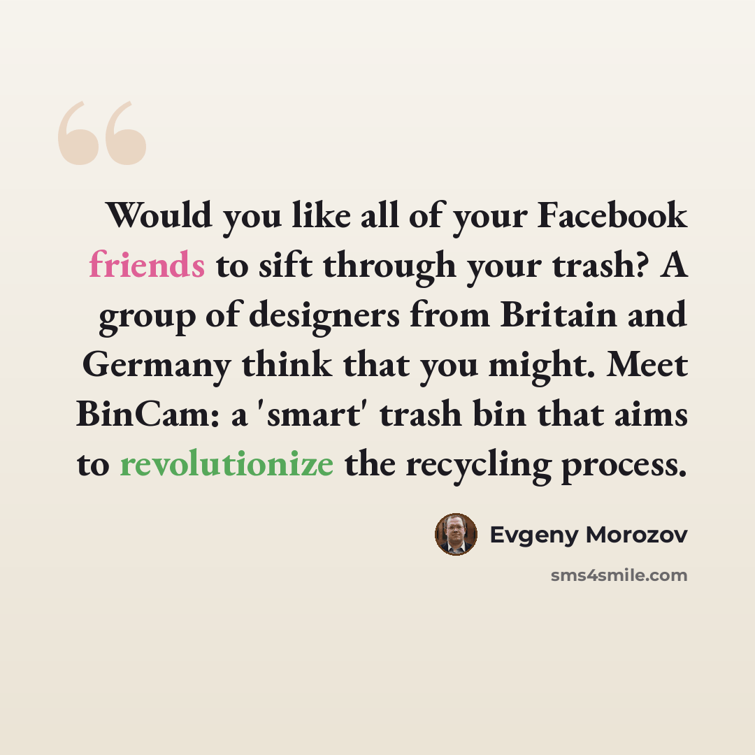 “Would you like all of your Facebook friends to sift through your trash? A group of designers from Britain and Germany think that you might. Meet BinCam: a 'smart' trash bin that aims to revolutionize the recycling process.” quote by Evgeny Morozov