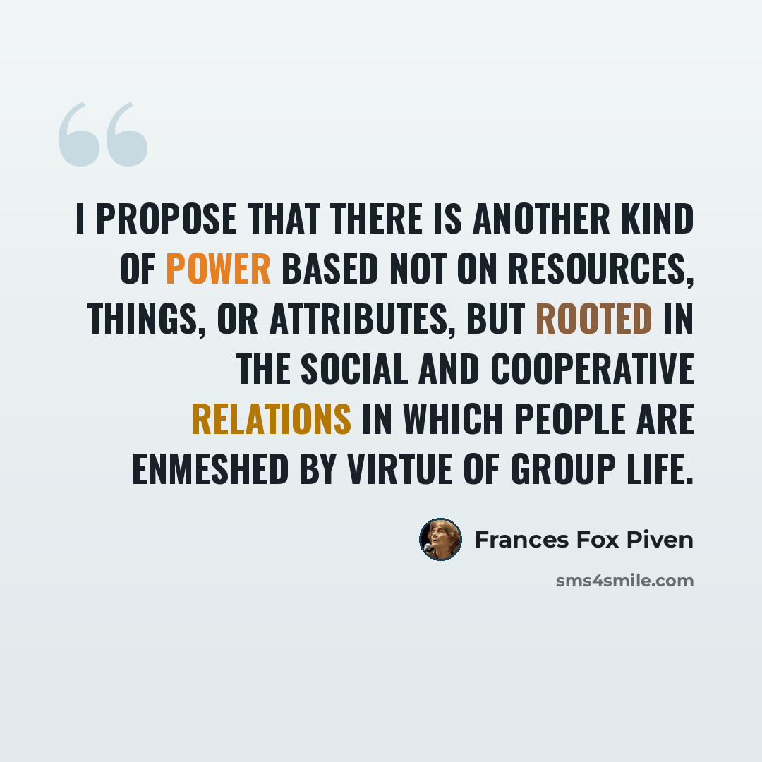 “I propose that there is another kind of power based not on resources, things, or attributes, but rooted in the social and cooperative relations in which people are enmeshed by virtue of group life.” quote by Frances Fox Piven