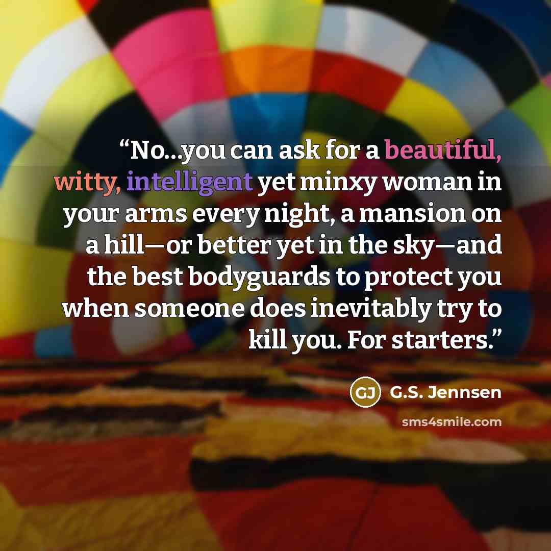 “No…you can ask for a beautiful, witty, intelligent yet minxy woman in your arms every night, a mansion on a hill—or better yet in the sky—and the best bodyguards to protect you when someone does inevitably try to kill you. For starters.” quote by G.S. Jennsen