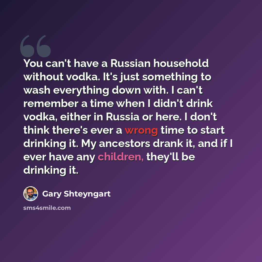 “You can't have a Russian household without vodka. It's just something to wash everything down with. I can't remember a time when I didn't drink vodka, either in Russia or here. I don't think there's ever a wrong time to start drinking it. My ancestors drank it, and if I ever have any children…” quote by Gary Shteyngart
