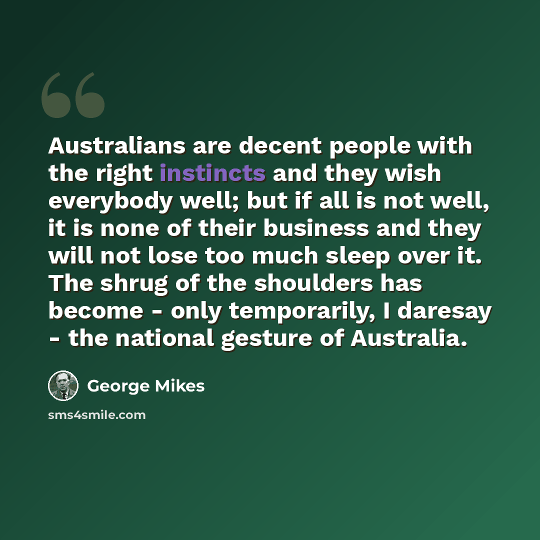 “Australians are decent people with the right instincts and they wish everybody well; but if all is not well, it is none of their business and they will not lose too much sleep over it. The shrug of the shoulders has become - only temporarily, I daresay - the national gesture of Australia.” quote by George Mikes