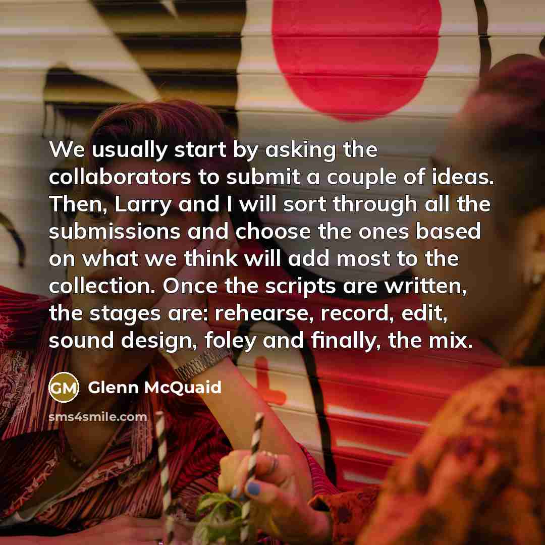 “We usually start by asking the collaborators to submit a couple of ideas. Then, Larry and I will sort through all the submissions and choose the ones based on what we think will add most to the collection. Once the scripts are written, the stages are: rehearse, record, edit, sound design, foley…” quote by Glenn McQuaid