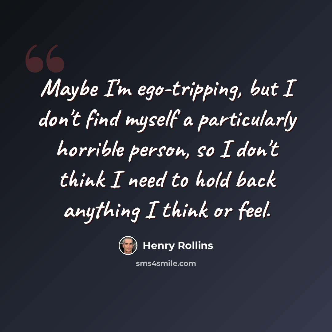 “Maybe I'm ego-tripping, but I don't find myself a particularly horrible person, so I don't think I need to hold back anything I think or feel.” quote by Henry Rollins