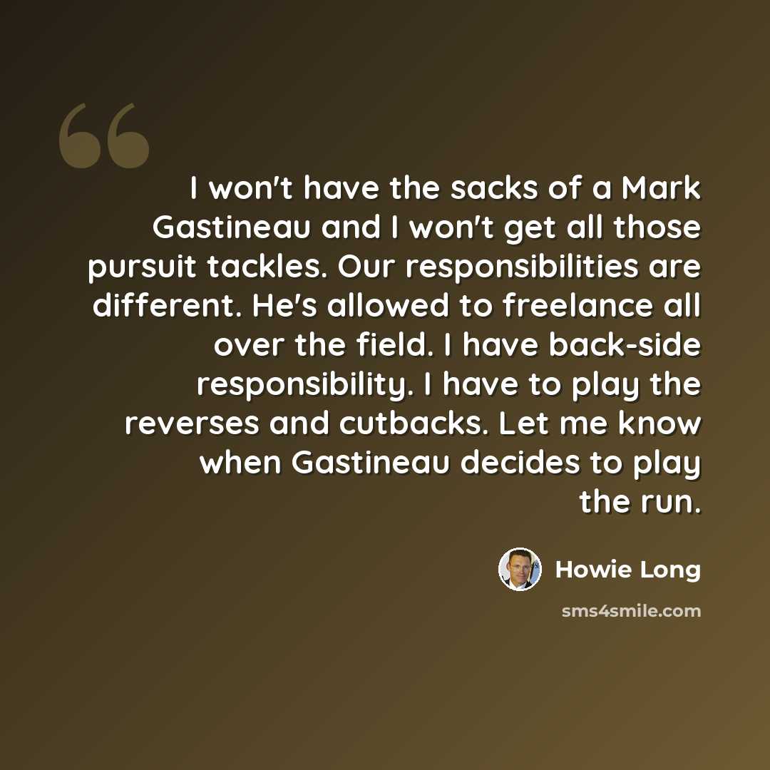 “I won't have the sacks of a Mark Gastineau and I won't get all those pursuit tackles. Our responsibilities are different. He's allowed to freelance all over the field. I have back-side responsibility. I have to play the reverses and cutbacks. Let me know when Gastineau decides to play the run.” quote by Howie Long