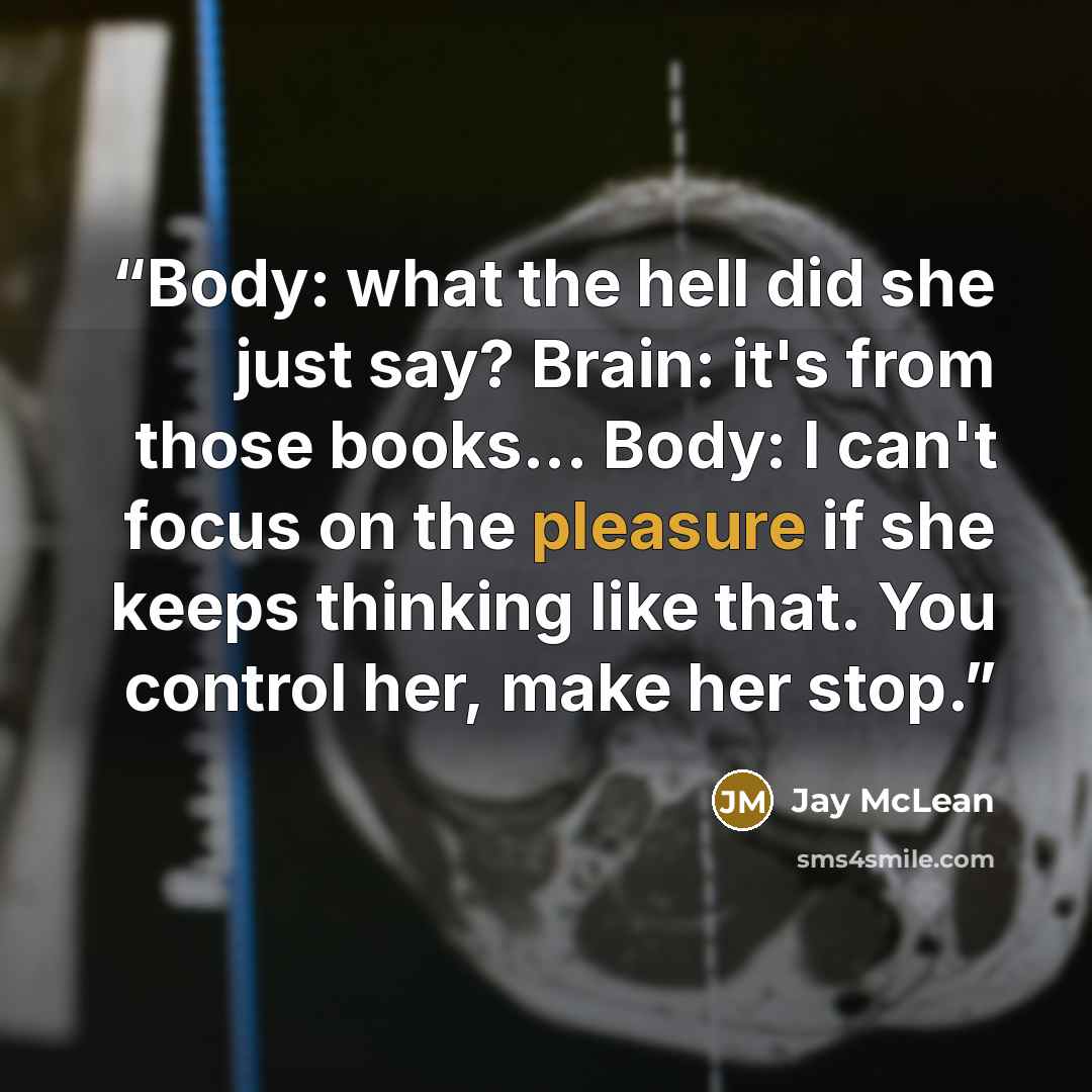 “Body: what the hell did she just say? Brain: it's from those books... Body: I can't focus on the pleasure if she keeps thinking like that. You control her, make her stop.” quote by Jay McLean