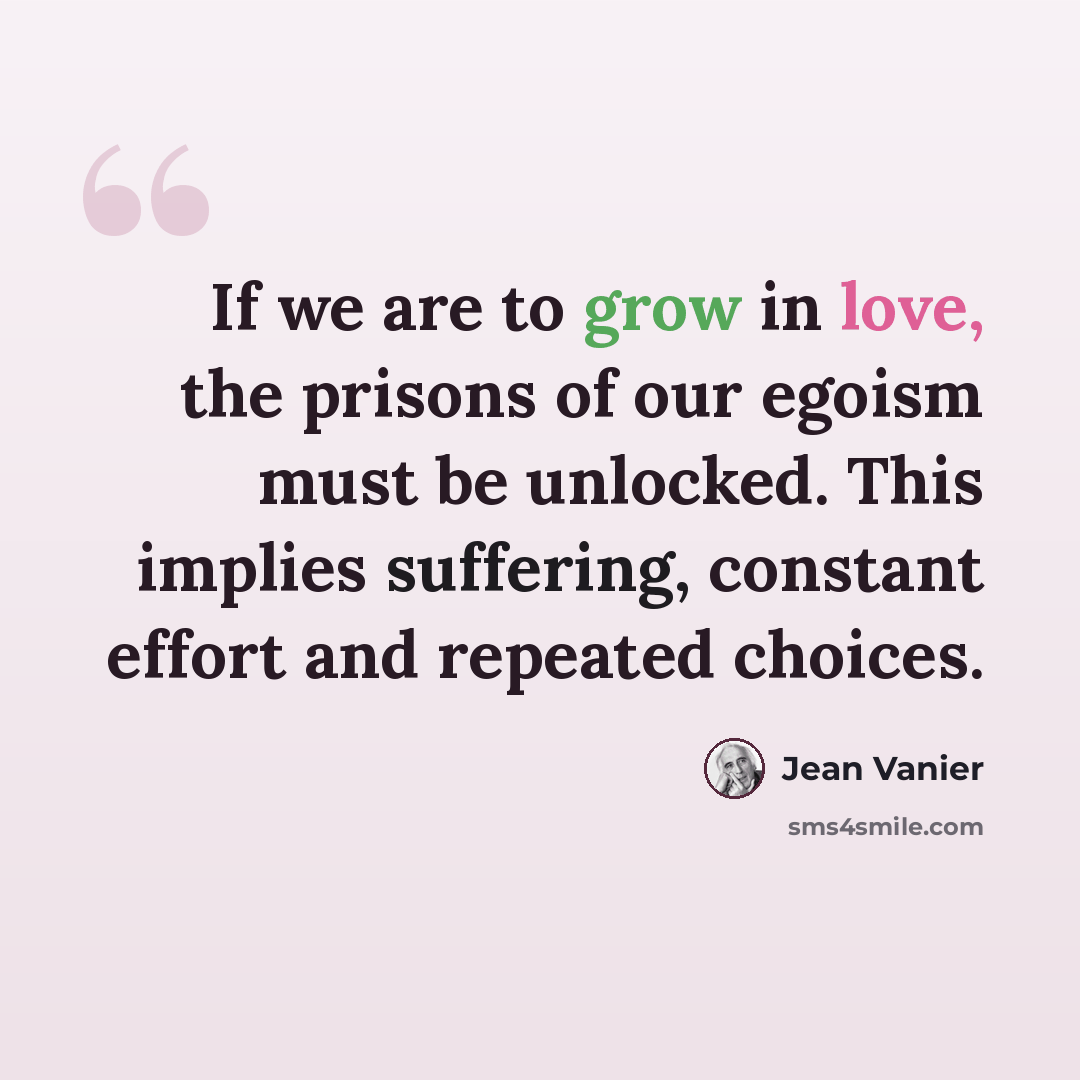 “If we are to grow in love, the prisons of our egoism must be unlocked. This implies suffering, constant effort and repeated choices.” quote by Jean Vanier