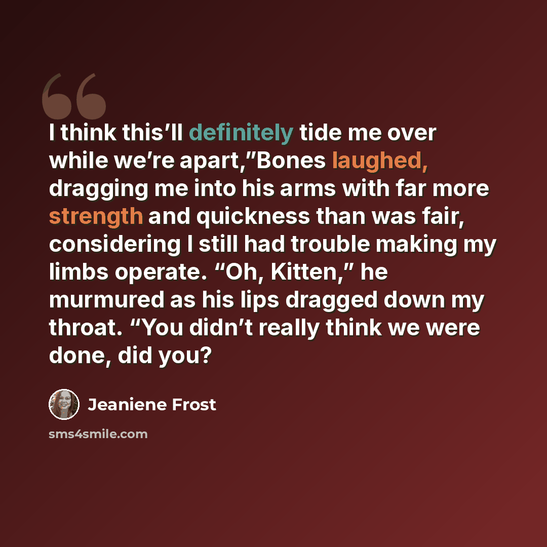 “I think this’ll definitely tide me over while we’re apart,”Bones laughed, dragging me into his arms with far more strength and quickness than was fair, considering I still had trouble making my limbs operate. “Oh, Kitten,” he murmured as his lips dragged down my throat. “You didn’t really think we…” quote by Jeaniene Frost