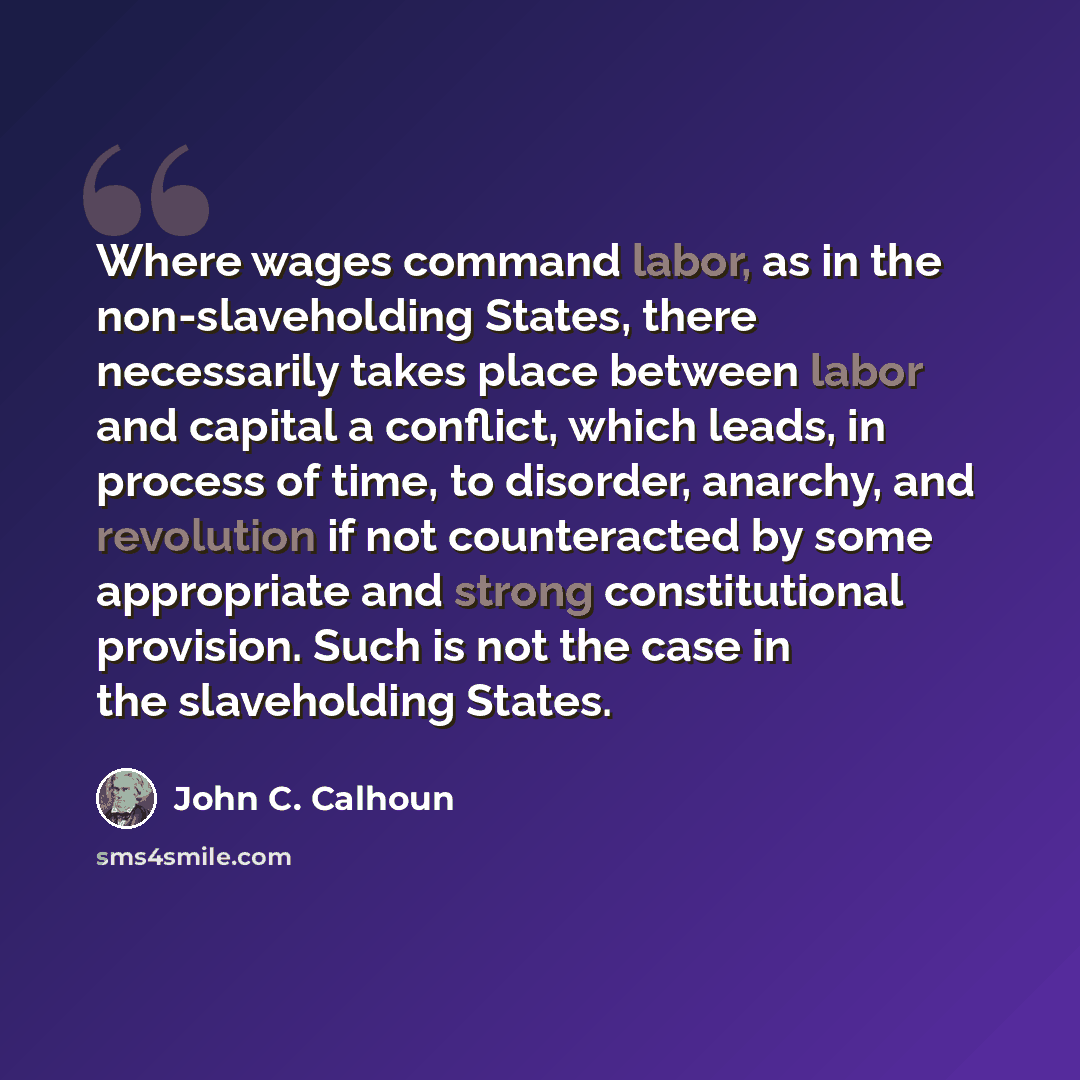“Where wages command labor, as in the non-slaveholding States, there necessarily takes place between labor and capital a conflict, which leads, in process of time, to disorder, anarchy, and revolution if not counteracted by some appropriate and strong constitutional provision. Such is not the case…” quote by John C. Calhoun