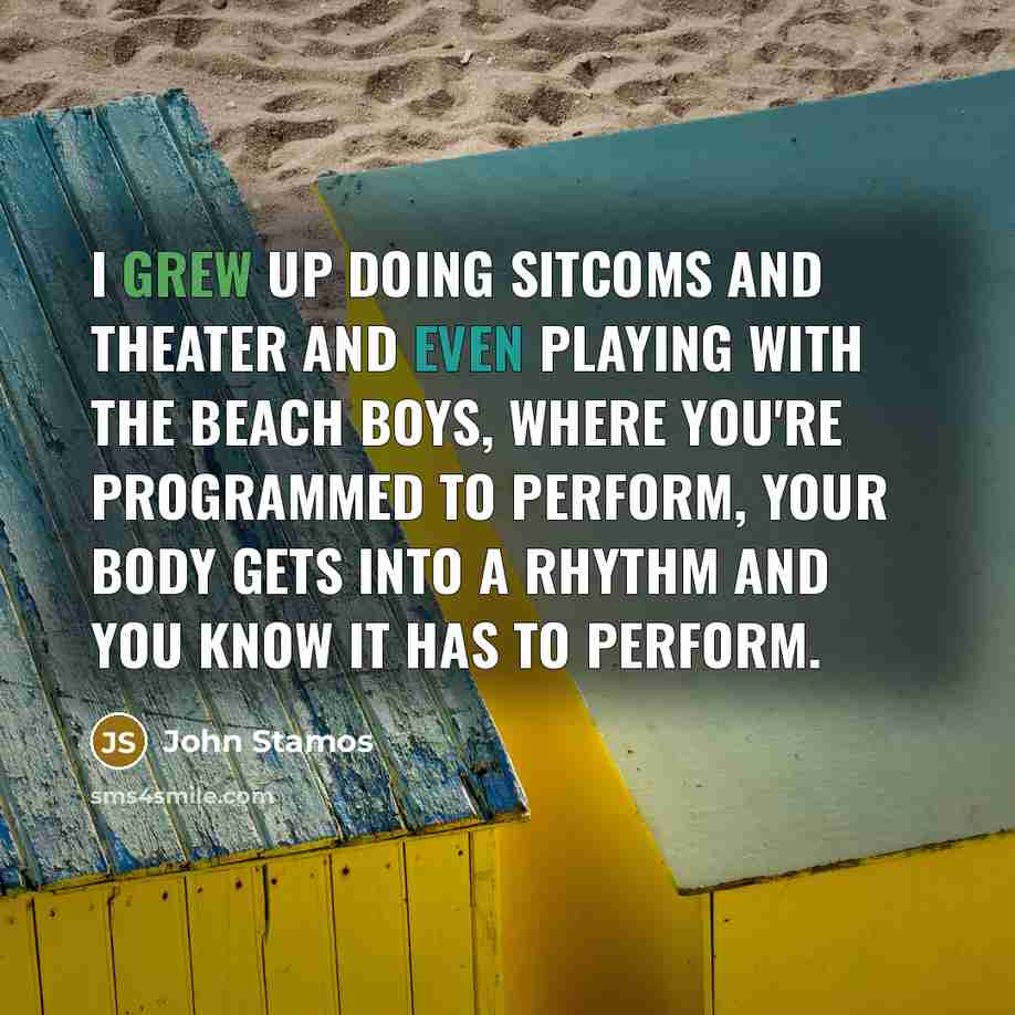 “I grew up doing sitcoms and theater and even playing with the Beach Boys, where you're programmed to perform, your body gets into a rhythm and you know it has to perform.” quote by John Stamos