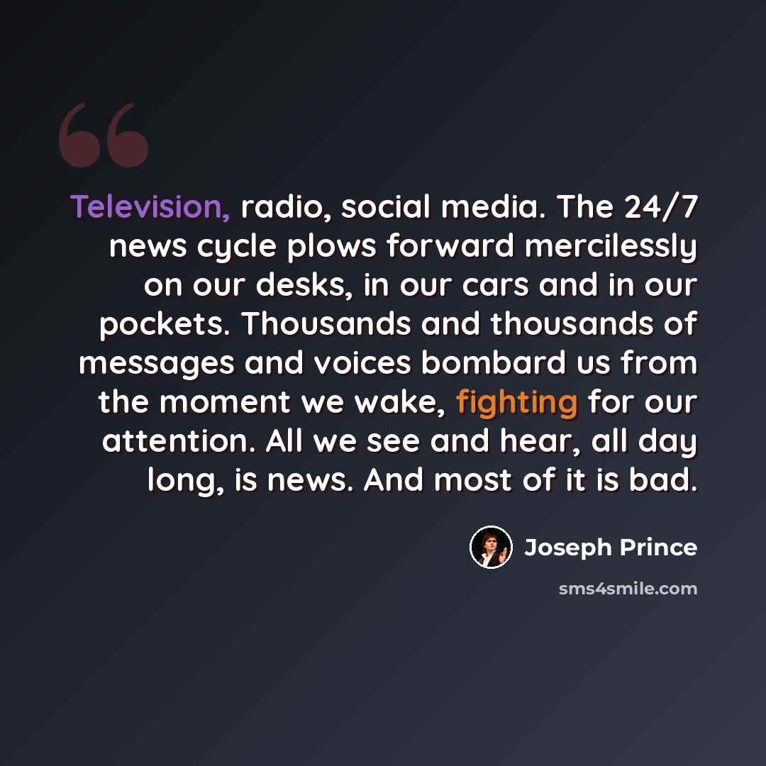 “Television, radio, social media. The 24/7 news cycle plows forward mercilessly on our desks, in our cars and in our pockets. Thousands and thousands of messages and voices bombard us from the moment we wake, fighting for our attention. All we see and hear, all day long, is news. And most of it is…” quote by Joseph Prince