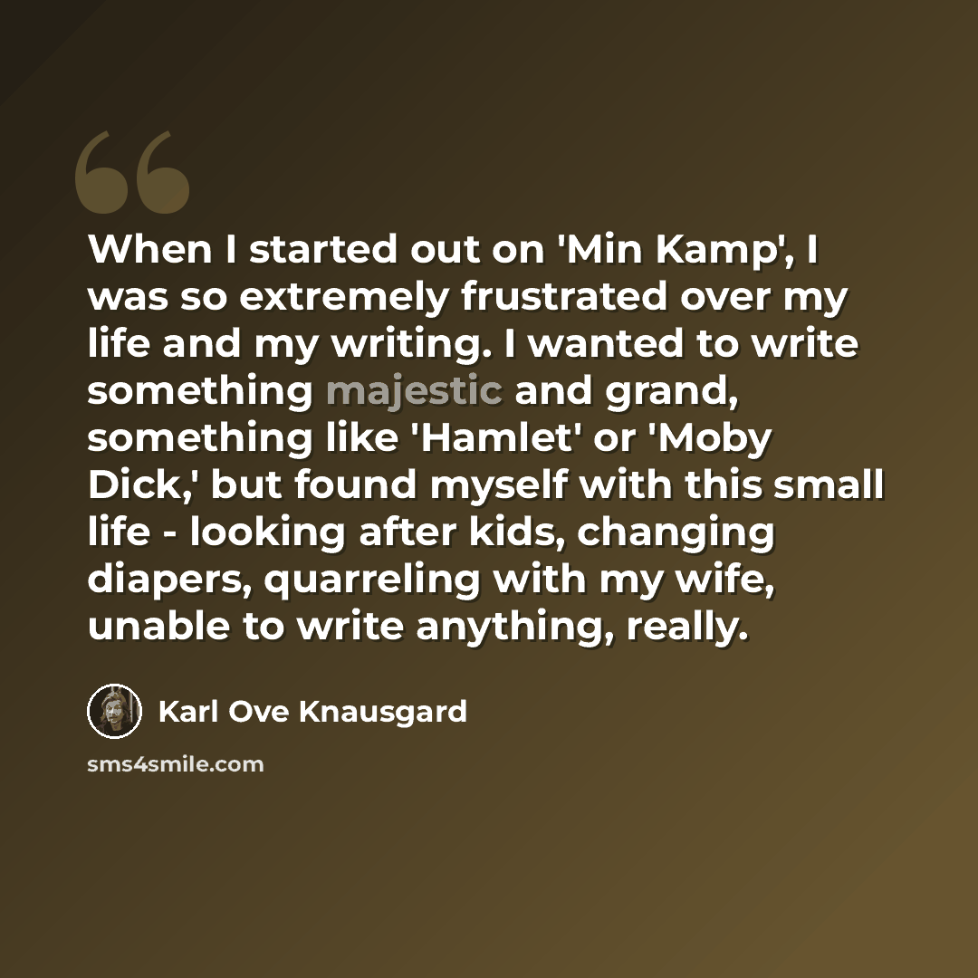 “When I started out on 'Min Kamp', I was so extremely frustrated over my life and my writing. I wanted to write something majestic and grand, something like 'Hamlet' or 'Moby Dick,' but found myself with this small life - looking after kids, changing diapers, quarreling with my wife, unable to…” quote by Karl Ove Knausgard